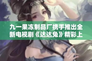九一果冻制品厂携手推出全新电视剧《达达兔》精彩上线