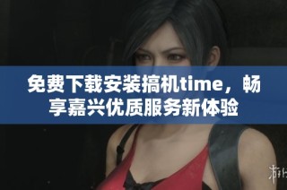 免费下载安装搞机time，畅享嘉兴优质服务新体验