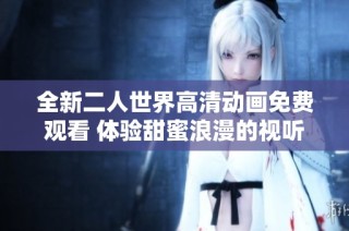 全新二人世界高清动画免费观看 体验甜蜜浪漫的视听盛宴