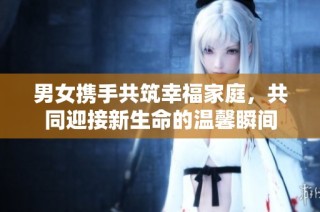 男女携手共筑幸福家庭，共同迎接新生命的温馨瞬间