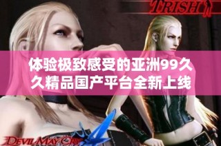 体验极致感受的亚洲99久久精品国产平台全新上线