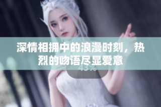 深情相拥中的浪漫时刻，热烈的吻语尽显爱意