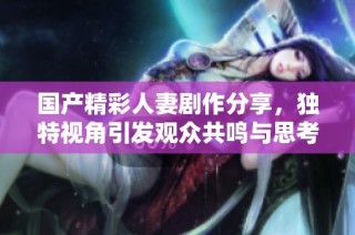 国产精彩人妻剧作分享，独特视角引发观众共鸣与思考