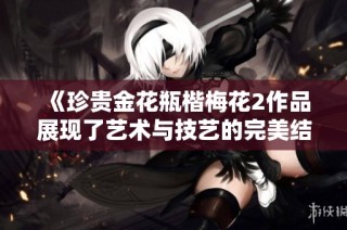 《珍贵金花瓶楷梅花2作品展现了艺术与技艺的完美结合》