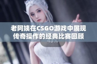 老阿姨在CSGO游戏中展现传奇操作的经典比赛回顾