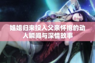 姐姐归来投入父亲怀抱的动人瞬间与深情故事