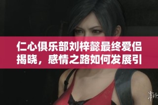 仁心俱乐部刘梓懿最终爱侣揭晓，感情之路如何发展引人关心