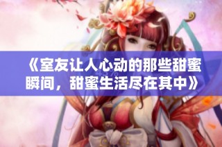 《室友让人心动的那些甜蜜瞬间，甜蜜生活尽在其中》