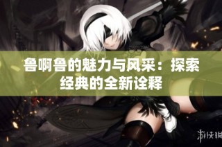鲁啊鲁的魅力与风采：探索经典的全新诠释