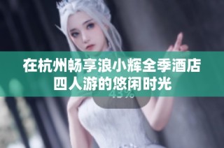 在杭州畅享浪小辉全季酒店四人游的悠闲时光