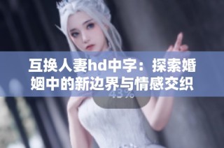 互换人妻hd中字：探索婚姻中的新边界与情感交织