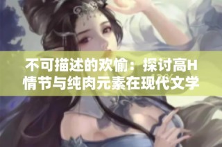 不可描述的欢愉：探讨高H情节与纯肉元素在现代文学中的吸引力与影响