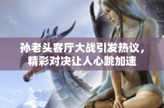 孙老头客厅大战引发热议，精彩对决让人心跳加速