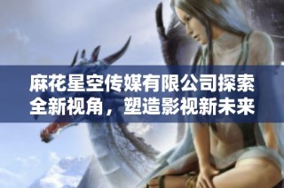 麻花星空传媒有限公司探索全新视角，塑造影视新未来