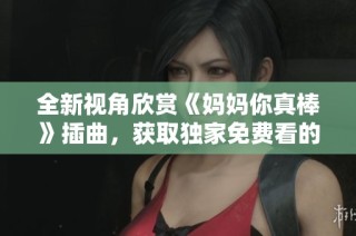 全新视角欣赏《妈妈你真棒》插曲，获取独家免费看的机会与体验