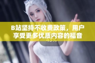 B站坚持不收费政策，用户享受更多优质内容的福音