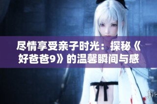 尽情享受亲子时光：探秘《好爸爸9》的温馨瞬间与感动故事
