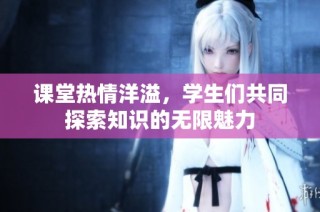 课堂热情洋溢，学生们共同探索知识的无限魅力