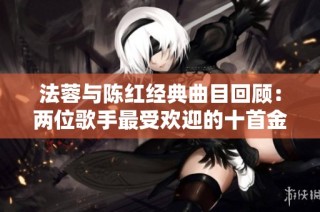 法蓉与陈红经典曲目回顾：两位歌手最受欢迎的十首金曲盘点