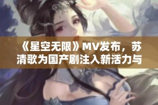 《星空无限》MV发布，苏清歌为国产剧注入新活力与情感