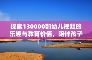 探索130000部幼儿视频的乐趣与教育价值，陪伴孩子成长的秘诀
