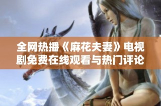 全网热播《麻花夫妻》电视剧免费在线观看与热门评论汇总