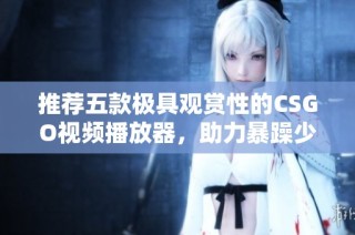 推荐五款极具观赏性的CSGO视频播放器，助力暴躁少女畅享游戏乐趣