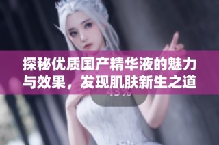探秘优质国产精华液的魅力与效果，发现肌肤新生之道