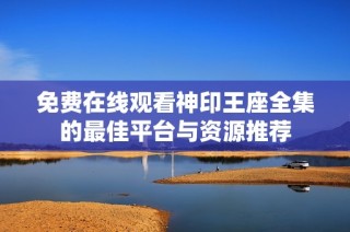 免费在线观看神印王座全集的最佳平台与资源推荐