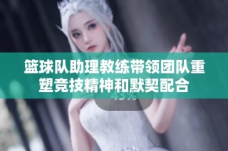 篮球队助理教练带领团队重塑竞技精神和默契配合