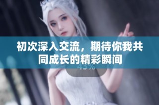 初次深入交流，期待你我共同成长的精彩瞬间