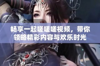 畅享一起嗟嗟嗟视频，带你领略精彩内容与欢乐时光