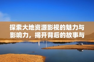 探索大地资源影视的魅力与影响力，揭开背后的故事与文化