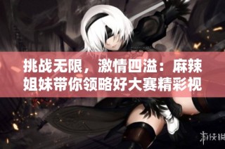 挑战无限，激情四溢：麻辣姐妹带你领略好大赛精彩视频