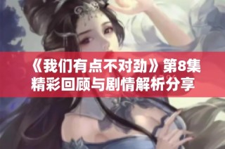 《我们有点不对劲》第8集精彩回顾与剧情解析分享