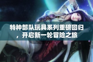 特种部队玩具系列重磅回归，开启新一轮冒险之旅