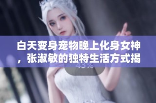 白天变身宠物晚上化身女神，张淑敏的独特生活方式揭秘