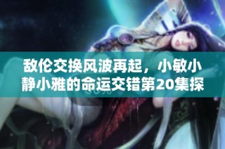 敌伦交换风波再起，小敏小静小雅的命运交错第20集探秘