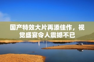 国产特效大片再添佳作，视觉盛宴令人震撼不已