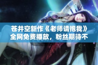 苍井空新作《老师请抱我》全网免费播放，粉丝期待不已
