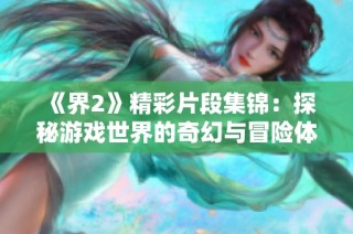 《界2》精彩片段集锦：探秘游戏世界的奇幻与冒险体验