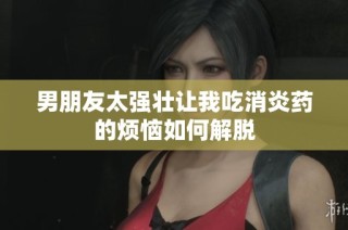 男朋友太强壮让我吃消炎药的烦恼如何解脱