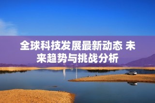 全球科技发展最新动态 未来趋势与挑战分析