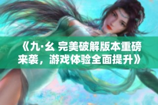 《九·幺 完美破解版本重磅来袭，游戏体验全面提升》