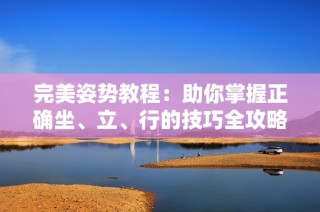 完美姿势教程：助你掌握正确坐、立、行的技巧全攻略视频