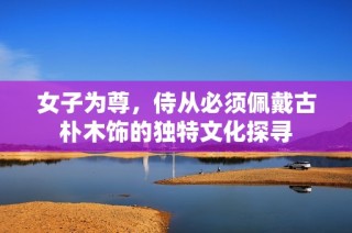 女子为尊，侍从必须佩戴古朴木饰的独特文化探寻