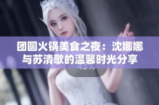 团圆火锅美食之夜：沈娜娜与苏清歌的温馨时光分享