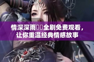 情深深雨濛濛全剧免费观看，让你重温经典情感故事