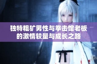独特粗犷男性与拳击馆老板的激情较量与成长之路