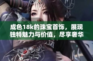 成色18k的珠宝首饰，展现独特魅力与价值，尽享奢华时尚之美